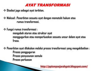 AYAT TRANSFORMASI
 Disebut juga sebagai ayat terbitan.

 Maksud : Penerbitan sesuatu ayat dengan mematuhi hukum atau
           rumus transformasi.

 Fungsi rumus transformasi :
       mengubah aturan atau struktur ayat
       menggugurkan atau memperluaskan sesuatu unsur dalam ayat atau
       frasa.

 Penerbitan ayat dilakukan melalui proses transformasi yang mengakibatkan :
       Proses pengguguran
       Proses penyusunan semula
       Proses perluasan

                                 http://ppismpsejarahgstt.blogspot.com/
 