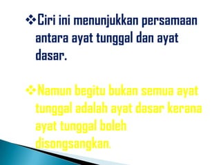 Ciri ini menunjukkan persamaan
 antara ayat tunggal dan ayat
 dasar.

Namun begitu bukan semua ayat
 tunggal adalah ayat dasar kerana
 ayat tunggal boleh
 disongsangkan.
 