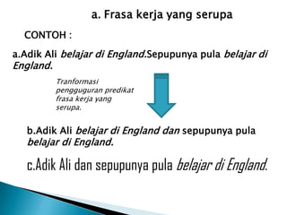 a. Frasa kerja yang serupa
  CONTOH :

a.Adik Ali belajar di England.Sepupunya pula belajar di
England.
           Tranformasi
           pengguguran predikat
           frasa kerja yang
           serupa.


   b.Adik Ali belajar di England dan sepupunya pula
   belajar di England.

   c.Adik Ali dan sepupunya pula belajar di England.
 