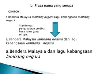 b. Frasa nama yang serupa
 CONTOH :

a.Bendera Malaysia lambang negara.Lagu kebangsaan lambang
negara
         Tranformasi
         pengguguran predikat
         frasa nama yang
         serupa.

a.Bendera Malaysia lambang negara dan lagu
kebangsaan lambang negara

a.Bendera Malaysia dan lagu kebangsaan
lambang negara
 