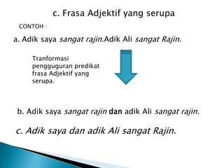 c. Frasa Adjektif yang serupa
 CONTOH :

a. Adik saya sangat rajin.Adik Ali sangat Rajin.

     Tranformasi
     pengguguran predikat
     frasa Adjektif yang
     serupa.



 b. Adik saya sangat rajin dan adik Ali sangat rajin.

c. Adik saya dan adik Ali sangat Rajin.
 