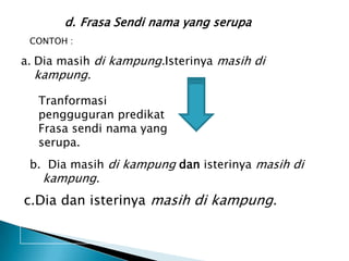 d. Frasa Sendi nama yang serupa
 CONTOH :

a. Dia masih di kampung.Isterinya masih di
  kampung.

   Tranformasi
   pengguguran predikat
   Frasa sendi nama yang
   serupa.
 b. Dia masih di kampung dan isterinya masih di
   kampung.
c.Dia dan isterinya masih di kampung.
 