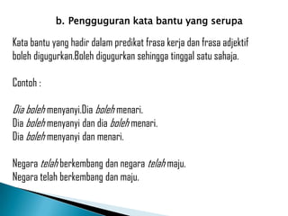 b. Pengguguran kata bantu yang serupa

Kata bantu yang hadir dalam predikat frasa kerja dan frasa adjektif
boleh digugurkan.Boleh digugurkan sehingga tinggal satu sahaja.

Contoh :

Dia boleh menyanyi.Dia boleh menari.
Dia boleh menyanyi dan dia boleh menari.
Dia boleh menyanyi dan menari.

Negara telah berkembang dan negara telah maju.
Negara telah berkembang dan maju.
 