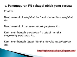 c. Pengguguran FN sebagai objek yang serupa
Contoh :

Daud memukul penjahat itu.Daud menumbuk penjahat
itu.

Daud memukul dan menumbuk penjahat itu.

Kami membantah peraturan itu tetapi mereka
meyokong peraturan itu.

Kami membantah tetapi mereka meyokong peraturan
itu.

                        http://ppismpsejarahgstt.blogspot.com/
 