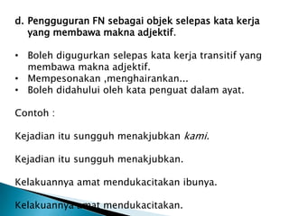 d. Pengguguran FN sebagai objek selepas kata kerja
   yang membawa makna adjektif.

• Boleh digugurkan selepas kata kerja transitif yang
  membawa makna adjektif.
• Mempesonakan ,menghairankan...
• Boleh didahului oleh kata penguat dalam ayat.

Contoh :

Kejadian itu sungguh menakjubkan kami.

Kejadian itu sungguh menakjubkan.

Kelakuannya amat mendukacitakan ibunya.

Kelakuannya amat mendukacitakan.
 