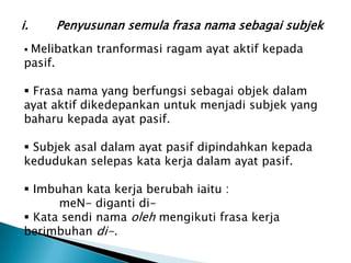 i.   Penyusunan semula frasa nama sebagai subjek
Melibatkan tranformasi ragam ayat aktif kepada
pasif.

 Frasa nama yang berfungsi sebagai objek dalam
ayat aktif dikedepankan untuk menjadi subjek yang
baharu kepada ayat pasif.

 Subjek asal dalam ayat pasif dipindahkan kepada
kedudukan selepas kata kerja dalam ayat pasif.

 Imbuhan kata kerja berubah iaitu :
      meN- diganti di-
 Kata sendi nama oleh mengikuti frasa kerja
berimbuhan di-.
 