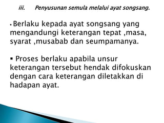 iii.   Penyusunan semula melalui ayat songsang.

Berlaku kepada ayat songsang yang
mengandungi keterangan tepat ,masa,
syarat ,musabab dan seumpamanya.

 Proses berlaku apabila unsur
keterangan tersebut hendak difokuskan
dengan cara keterangan diletakkan di
hadapan ayat.
 