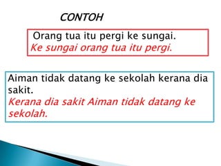 CONTOH
     Orang tua itu pergi ke sungai.
    Ke sungai orang tua itu pergi.

Aiman tidak datang ke sekolah kerana dia
sakit.
Kerana dia sakit Aiman tidak datang ke
sekolah.
 