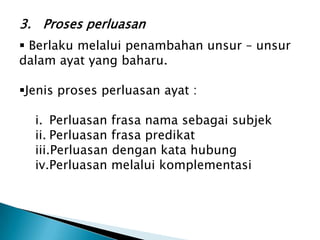 3. Proses perluasan
 Berlaku melalui penambahan unsur – unsur
dalam ayat yang baharu.

Jenis proses perluasan ayat :

  i. Perluasan frasa nama sebagai subjek
  ii. Perluasan frasa predikat
  iii.Perluasan dengan kata hubung
  iv.Perluasan melalui komplementasi
 