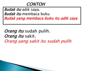CONTOH
Budak itu adik saya.
Budak itu membaca buku
Budak yang membaca buku itu adik saya .


Orang itu sudah pulih.
Orang itu sakit.
Orang yang sakit itu sudah pulih.
 
