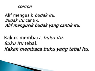 CONTOH

Alif mengusik budak itu.
Budak itu cantik.
Alif mengusik budak yang cantik itu.

Kakak membaca buku itu.
Buku itu tebal.
Kakak membaca buku yang tebal itu.
 