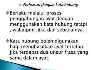 iii.   Perluasan dengan kata hubung

Berlaku melalui proses
 penggabungan ayat dengan
 menggunakan kata hubung tetapi
 , walaupun ,jika dan sebagainya.

Kata hubung boleh digunakan
 bagi menghasilkan ayat terbitan
 jika terdapat dua unsur frasa yang
 sama dalam ayat.
 