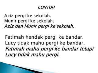 CONTOH

Aziz pergi ke sekolah.
Munir pergi ke sekolah.
Aziz dan Munir pergi ke sekolah.

Fatimah hendak pergi ke bandar.
Lucy tidak mahu pergi ke bandar.
Fatimah mahu pergi ke bandar tetapi
Lucy tidak mahu pergi.
 