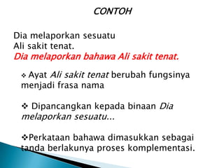 CONTOH

Dia melaporkan sesuatu
Ali sakit tenat.
Dia melaporkan bahawa Ali sakit tenat.
 Ayat Ali sakit tenat berubah fungsinya
 menjadi frasa nama

  Dipancangkan kepada binaan Dia
 melaporkan sesuatu...

 Perkataan bahawa dimasukkan sebagai
 tanda berlakunya proses komplementasi.
 