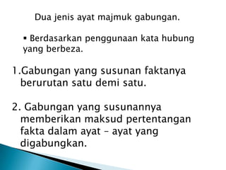 Dua jenis ayat majmuk gabungan.

   Berdasarkan penggunaan kata hubung
  yang berbeza.

1.Gabungan yang susunan faktanya
  berurutan satu demi satu.

2. Gabungan yang susunannya
  memberikan maksud pertentangan
  fakta dalam ayat – ayat yang
  digabungkan.
 