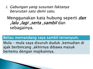 i. Gabungan yang susunan faktanya
    berurutan satu demi satu.
  Menggunakan kata hubung seperti dan
   ,lalu ,lagi ,serta ,sambil dan
   sebagainya.

Beliau memandang saya sambil tersenyum.
Mula – mula saya disuruh duduk ,kemudian di
ajak berbincang ,akhirnya dibawa masuk
bertemu dengan majikannya.
 