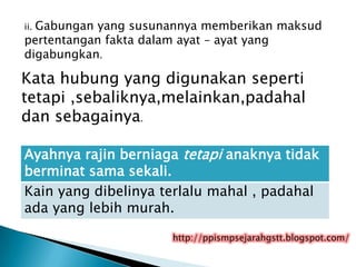 Gabungan yang susunannya memberikan maksud
ii.
pertentangan fakta dalam ayat – ayat yang
digabungkan.

Kata hubung yang digunakan seperti
tetapi ,sebaliknya,melainkan,padahal
dan sebagainya.

Ayahnya rajin berniaga tetapi anaknya tidak
berminat sama sekali.
Kain yang dibelinya terlalu mahal , padahal
ada yang lebih murah.

                     http://ppismpsejarahgstt.blogspot.com/
 