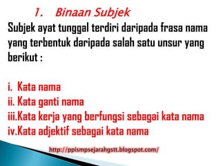 1. Binaan Subjek
Subjek ayat tunggal terdiri daripada frasa nama
yang terbentuk daripada salah satu unsur yang
berikut :

i. Kata nama
ii. Kata ganti nama
iii.Kata kerja yang berfungsi sebagai kata nama
iv.Kata adjektif sebagai kata nama
         http://ppismpsejarahgstt.blogspot.com/
 