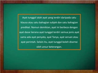 Ayat tunggal ialah ayat yang terdiri daripada satu
 klausa atau satu bahagian subjek dan satu bahagian
 predikat. Namun demikian, ayat ini berbeza dengan
ayat dasar kerana ayat tunggal terdiri semua jenis ayat
 sama ada ayat penyata, ayat Tanya, ayat seruan atau
 ayat perintah. Selain itu, ayat tunggal boleh disertai
               oleh unsur keterangan.
 