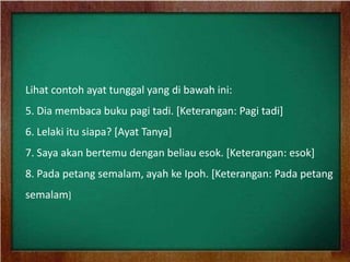 Lihat contoh ayat tunggal yang di bawah ini:
5. Dia membaca buku pagi tadi. [Keterangan: Pagi tadi]
6. Lelaki itu siapa? [Ayat Tanya]
7. Saya akan bertemu dengan beliau esok. [Keterangan: esok]
8. Pada petang semalam, ayah ke Ipoh. [Keterangan: Pada petang
semalam]
 