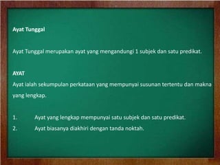 Ayat Tunggal


Ayat Tunggal merupakan ayat yang mengandungi 1 subjek dan satu predikat.


AYAT
Ayat ialah sekumpulan perkataan yang mempunyai susunan tertentu dan makna
yang lengkap.


1.      Ayat yang lengkap mempunyai satu subjek dan satu predikat.
2.      Ayat biasanya diakhiri dengan tanda noktah.
 