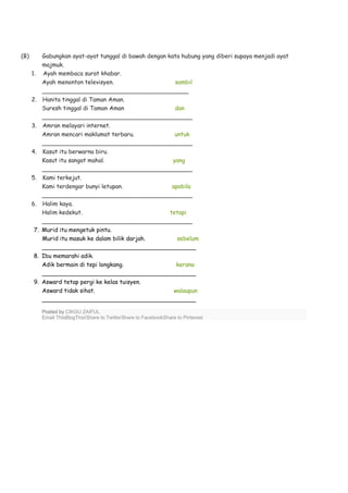 (B) Gabungkan ayat-ayat tunggal di bawah dengan kata hubung yang diberi supaya menjadi ayat
majmuk.
1. Ayah membaca surat khabar.
Ayah menonton televisyen. sambil
________________________________________
2. Hanita tinggal di Taman Aman.
Suresh tinggal di Taman Aman dan
_________________________________________
3. Amran melayari internet.
Amran mencari maklumat terbaru. untuk
_________________________________________
4. Kasut itu berwarna biru.
Kasut itu sangat mahal. yang
_________________________________________
5. Kami terkejut.
Kami terdengar bunyi letupan. apabila
_________________________________________
6. Halim kaya.
Halim kedekut. tetapi
_________________________________________
7. Murid itu mengetuk pintu.
Murid itu masuk ke dalam bilik darjah. sebelum
__________________________________________
8. Ibu memarahi adik.
Adik bermain di tepi longkang. kerana
__________________________________________
9. Asward tetap pergi ke kelas tuisyen.
Asward tidak sihat. walaupun
__________________________________________
Posted by CIKGU ZAIFUL
Email ThisBlogThis!Share to TwitterShare to FacebookShare to Pinterest
 