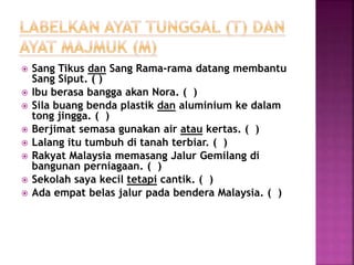  Sang Tikus dan Sang Rama-rama datang membantu
Sang Siput. ( )
 Ibu berasa bangga akan Nora. ( )
 Sila buang benda plastik dan aluminium ke dalam
tong jingga. ( )
 Berjimat semasa gunakan air atau kertas. ( )
 Lalang itu tumbuh di tanah terbiar. ( )
 Rakyat Malaysia memasang Jalur Gemilang di
bangunan perniagaan. ( )
 Sekolah saya kecil tetapi cantik. ( )
 Ada empat belas jalur pada bendera Malaysia. ( )
 