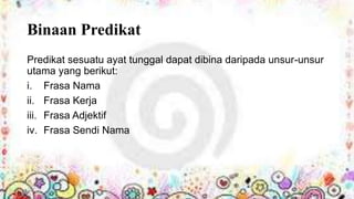 Binaan Predikat
Predikat sesuatu ayat tunggal dapat dibina daripada unsur-unsur
utama yang berikut:
i. Frasa Nama
ii. Frasa Kerja
iii. Frasa Adjektif
iv. Frasa Sendi Nama

 