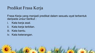 Predikat Frasa Kerja
Frasa Kerja yang menjadi predikat dalam sesuatu ayat terbentuk
daripada unsur berikut :
i. Kata kerja asal.
ii. Kata kerja terbitan.
iii. Kata bantu.
iv. Kata keterangan.

 