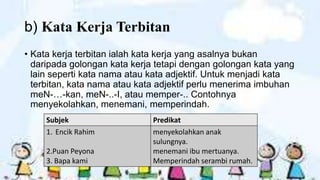 b) Kata Kerja Terbitan
• Kata kerja terbitan ialah kata kerja yang asalnya bukan
daripada golongan kata kerja tetapi dengan golongan kata yang
lain seperti kata nama atau kata adjektif. Untuk menjadi kata
terbitan, kata nama atau kata adjektif perlu menerima imbuhan
meN-…-kan, meN-..-I, atau memper-.. Contohnya
menyekolahkan, menemani, memperindah.
Subjek
1. Encik Rahim
2.Puan Peyona
3. Bapa kami

Predikat
menyekolahkan anak
sulungnya.
menemani ibu mertuanya.
Memperindah serambi rumah.

 