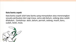 Kata bantu aspek
Kata bantu aspek ialah kata bantu yang menyatakan atau menerangkan
sesuatu perbuatan dari segi masa, sama ada belum, sedang atau sudah
dilakukan. Contohnya akan, belum, pernah, sedang, masih, baru,
sudah, telah, mula.

 