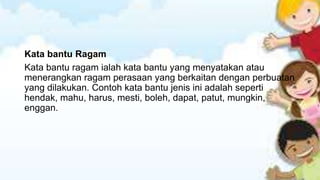 Kata bantu Ragam
Kata bantu ragam ialah kata bantu yang menyatakan atau
menerangkan ragam perasaan yang berkaitan dengan perbuatan
yang dilakukan. Contoh kata bantu jenis ini adalah seperti
hendak, mahu, harus, mesti, boleh, dapat, patut, mungkin,
enggan.

 