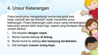 4. Unsur Keterangan
Frasa kerja yang mengandungi kedua-dua jenis kata
kerja, transitif dan tak transitif, boleh menerima unsur
keterangan. Frasa keterangan ialah unsur yang menerangkan
kata kerja secara lebih lanjut lagi, seperti yang terdapat dalam
contoh berikut :
i. Dia berjalan dengan cepat.
ii. Ramai wanita bekerja di kilang.
iii. Murid-murid itu datang dari kampung berdekatan.
iv. Dia berlagak macam orang kaya.

 