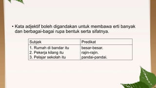 • Kata adjektif boleh digandakan untuk membawa erti banyak
dan berbagai-bagai rupa bentuk serta sifatnya.
Subjek
1. Rumah di bandar itu
2. Pekerja kilang itu
3. Pelajar sekolah itu

Predikat
besar-besar.
rajin-rajin.
pandai-pandai.

 