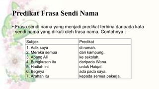 Predikat Frasa Sendi Nama
• Frasa sendi nama yang menjadi predikat terbina daripada kata
sendi nama yang diikuti oleh frasa nama. Contohnya :
Subjek
1. Adik saya
2. Mereka semua
3. Abang Ali
4. Bungkusan itu
5. Hadiah ini
6. Begnya
7. Arahan itu

Predikat
di rumah.
dari kampung.
ke sekolah.
daripada Wana.
untuk Haiqal.
ada pada saya.
kepada semua pekerja.

 