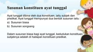 Susunan konstituen ayat tunggal
Ayat tunggal dibina oleh dua konstituen, iaitu subjek dan
predikat. Ayat tunggal mempunyai dua bentuk susunan iaitu :
a) Susunan biasa
b) Susunan songsang
Dalam susunan biasa bagi ayat tunggal, kedudukan konstituen
subjeknya adalah di hadapan konstituen predikat.

 