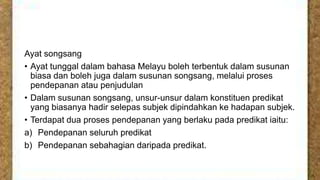 Ayat songsang
• Ayat tunggal dalam bahasa Melayu boleh terbentuk dalam susunan
biasa dan boleh juga dalam susunan songsang, melalui proses
pendepanan atau penjudulan
• Dalam susunan songsang, unsur-unsur dalam konstituen predikat
yang biasanya hadir selepas subjek dipindahkan ke hadapan subjek.
• Terdapat dua proses pendepanan yang berlaku pada predikat iaitu:
a) Pendepanan seluruh predikat
b) Pendepanan sebahagian daripada predikat.

 
