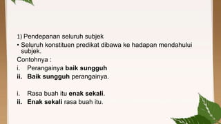 1) Pendepanan seluruh subjek
• Seluruh konstituen predikat dibawa ke hadapan mendahului
subjek.
Contohnya :
i. Perangainya baik sungguh
ii. Baik sungguh perangainya.
i. Rasa buah itu enak sekali.
ii. Enak sekali rasa buah itu.

 