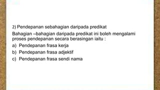 2) Pendepanan sebahagian daripada predikat
Bahagian –bahagian daripada predikat ini boleh mengalami
proses pendepanan secara berasingan iaitu :
a) Pendepanan frasa kerja
b) Pendepanan frasa adjektif
c) Pendepanan frasa sendi nama

 