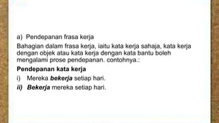 a) Pendepanan frasa kerja
Bahagian dalam frasa kerja, iaitu kata kerja sahaja, kata kerja
dengan objek atau kata kerja dengan kata bantu boleh
mengalami prose pendepanan. contohnya.:
Pendepanan kata kerja
i) Mereka bekerja setiap hari.
ii) Bekerja mereka setiap hari.

 