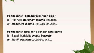 Pendepanan kata kerja dengan objek
i) Pak Abu menanam jagung tahun ini.
ii) Menanam jagung Pak Abu tahun ini.
Pendepanan kata kerja dengan kata bantu
i) Budak-budak itu masih bermain.
ii) Masih bermain budak-budak itu.

 