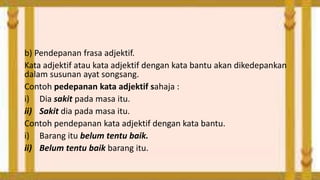 b) Pendepanan frasa adjektif.
Kata adjektif atau kata adjektif dengan kata bantu akan dikedepankan
dalam susunan ayat songsang.
Contoh pedepanan kata adjektif sahaja :
i) Dia sakit pada masa itu.
ii) Sakit dia pada masa itu.
Contoh pendepanan kata adjektif dengan kata bantu.
i) Barang itu belum tentu baik.
ii) Belum tentu baik barang itu.

 