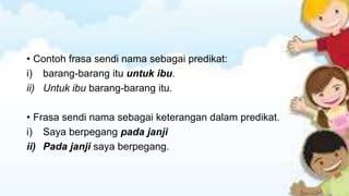 • Contoh frasa sendi nama sebagai predikat:
i) barang-barang itu untuk ibu.
ii) Untuk ibu barang-barang itu.
• Frasa sendi nama sebagai keterangan dalam predikat.
i) Saya berpegang pada janji
ii) Pada janji saya berpegang.

 