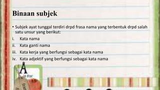 Binaan subjek
• Subjek ayat tunggal terdiri drpd frasa nama yang terbentuk drpd salah
satu unsur yang berikut:
i. Kata nama
ii. Kata ganti nama
iii. Kata kerja yang berfungsi sebagai kata nama
iv. Kata adjektif yang berfungsi sebagai kata nama

 