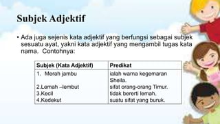 Subjek Adjektif
• Ada juga sejenis kata adjektif yang berfungsi sebagai subjek
sesuatu ayat, yakni kata adjektif yang mengambil tugas kata
nama. Contohnya:
Subjek (Kata Adjektif)
1. Merah jambu

2.Lemah –lembut
3.Kecil
4.Kedekut

Predikat
ialah warna kegemaran
Sheila.
sifat orang-orang Timur.
tidak bererti lemah.
suatu sifat yang buruk.

 