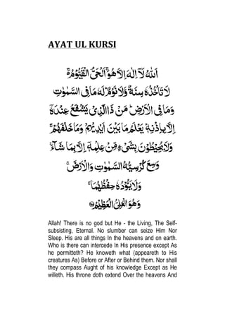AYAT	
  UL	
  KURSI	
  	
  
	
  
	
  
	
  
Allah! There is no god but He - the Living, The Self-
subsisting, Eternal. No slumber can seize Him Nor
Sleep. His are all things In the heavens and on earth.
Who is there can intercede In His presence except As
he permitteth? He knoweth what (appeareth to His
creatures As) Before or After or Behind them. Nor shall
they compass Aught of his	
   knowledge Except as He
willeth. His throne doth extend Over the heavens And
 