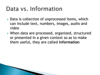 Data is collection of unprocessed items, which
can include text, numbers, images, audio and
video
 When data are processed, organized, structured
or presented in a given context so as to make
them useful, they are called Information
 