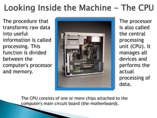 Looking Inside the Machine - The CPU
The procedure that
transforms raw data
into useful
information is called
processing. This
function is divided
between the
computer's processor
and memory.
The processor
is also called
the central
processing
unit (CPU). It
manages all
devices and
performs the
actual
processing of
data.
The CPU consists of one or more chips attached to the
computer's main circuit board (the motherboard).
 