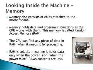  Memory also consists of chips attached to the
motherboard.
 Memory holds data and program instructions as the
CPU works with them. This memory is called Random
Access Memory (RAM).
 The CPU can find any piece of data in
RAM, when it needs it for processing.
 RAM is volatile, meaning it holds data
only when the power is on. When the
power is off, RAM's contents are lost.
 