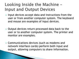  Input devices accept data and instructions from the
user or from another computer system. The keyboard
and mouse are examples of input devices.
 Output devices return processed data back to the
user or to another computer system. The printer and
monitor are examples.
 Communications devices (such as modems and
network interface cards) perform both input and
output, allowing computers to share information.
 